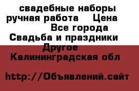 свадебные наборы(ручная работа) › Цена ­ 1 200 - Все города Свадьба и праздники » Другое   . Калининградская обл.